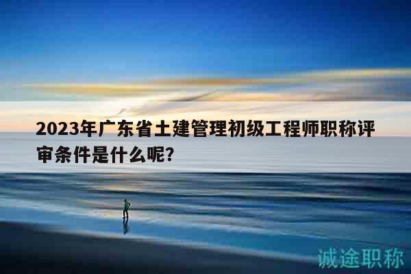 2023年广东省土建管理初级工程师职称评审条件是什么呢？