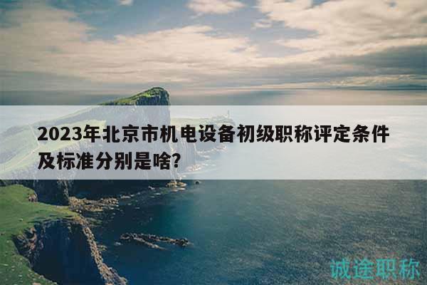 2023年北京市机电设备初级职称评定条件及标准分别是啥？