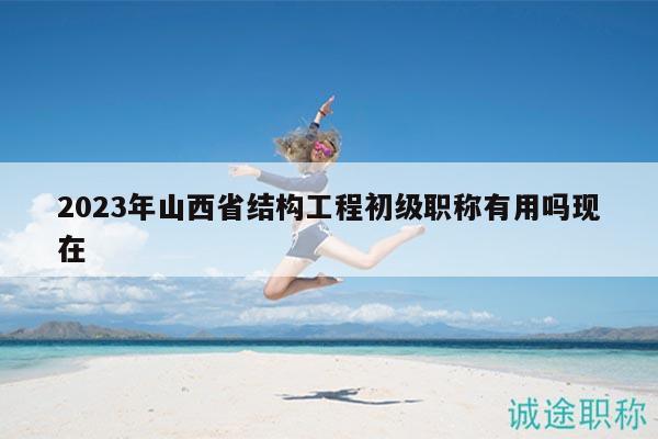 2023年山西省结构工程初级职称有用吗现在