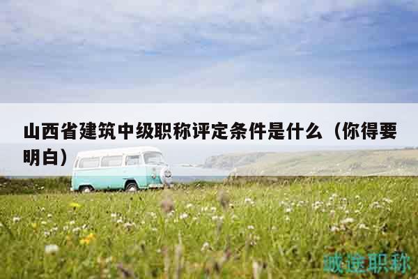 山西省建筑中级职称评定条件是什么（你得要明白）