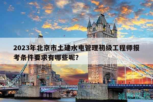 2023年北京市土建水电管理初级工程师报考条件要求有哪些呢？