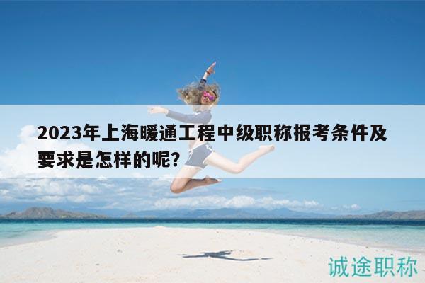 2023年上海暖通工程中级职称报考条件及要求是怎样的呢？