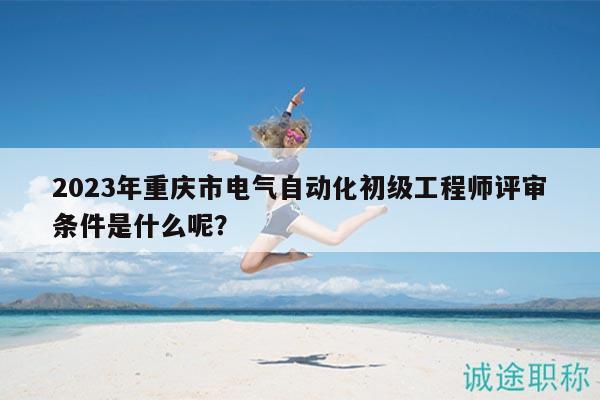 2023年重庆市电气自动化初级工程师评审条件是什么呢？