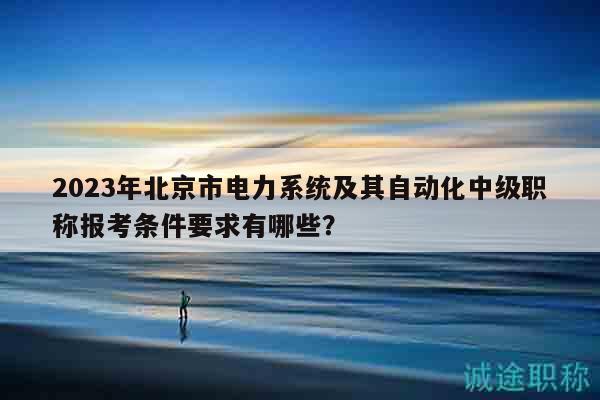2023年北京市电力系统及其自动化中级职称报考条件要求有哪些？