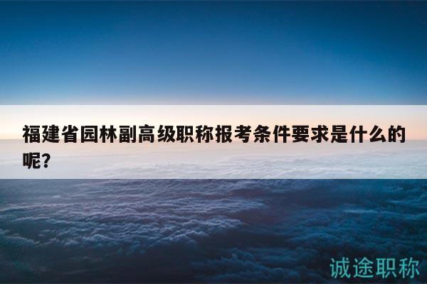 福建省园林副高级职称报考条件要求是什么的呢？