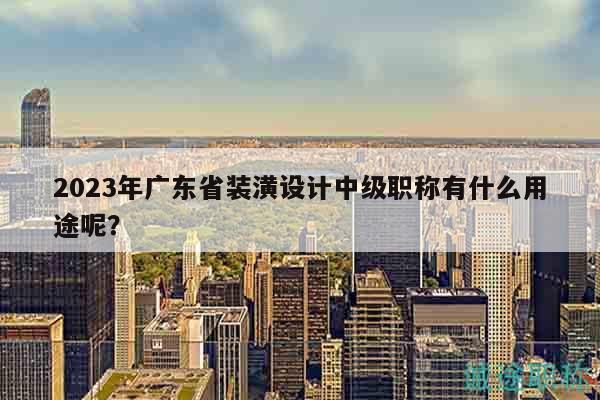2023年广东省装潢设计中级职称有什么用途呢？