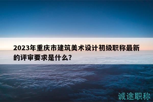 2023年重庆市建筑美术设计初级职称最新的评审要求是什么？