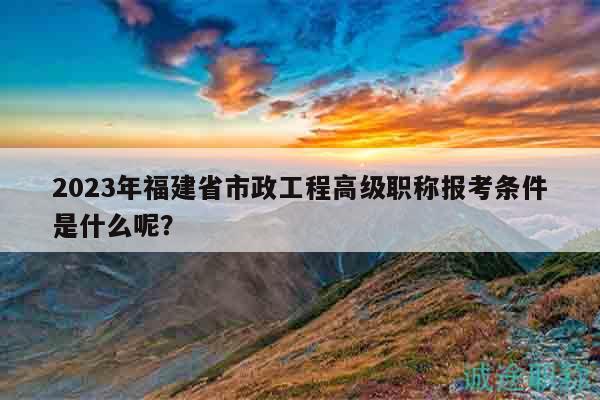2023年福建省市政工程高级职称报考条件是什么呢？