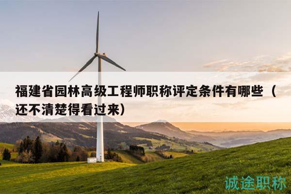 福建省园林高级工程师职称评定条件有哪些（还不清楚得看过来）