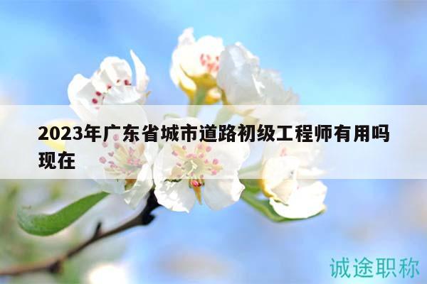 2023年广东省城市道路初级工程师有用吗现在