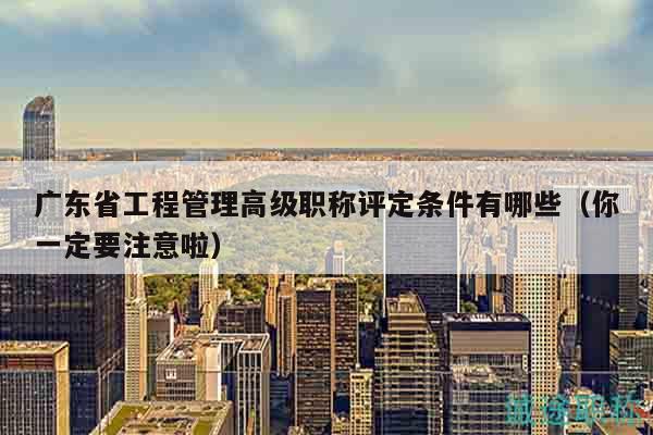 广东省工程管理高级职称评定条件有哪些（你一定要注意啦）