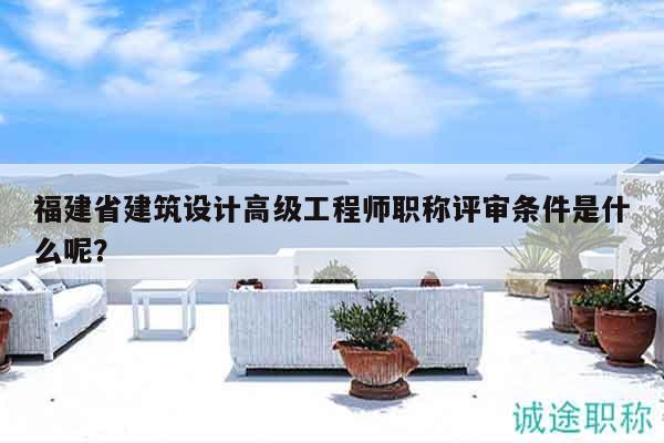 福建省建筑设计高级工程师职称评审条件是什么呢？