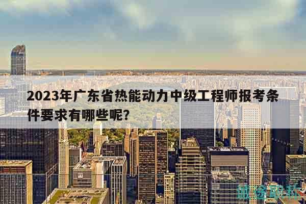 2023年广东省热能动力中级工程师报考条件要求有哪些呢？