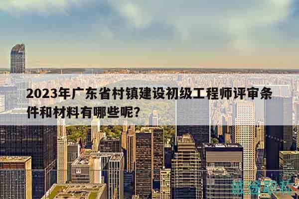 2023年广东省村镇建设初级工程师评审条件和材料有哪些呢？