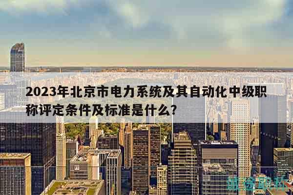 2023年北京市电力系统及其自动化中级职称评定条件及标准是什么？