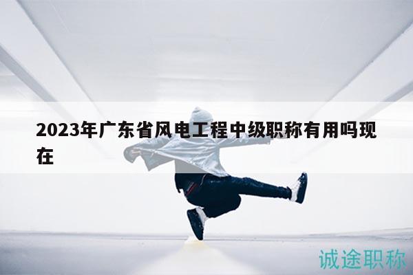 2023年广东省风电工程中级职称有用吗现在
