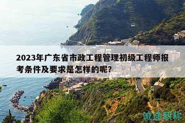 2023年广东省市政工程管理初级工程师报考条件及要求是怎样的呢？