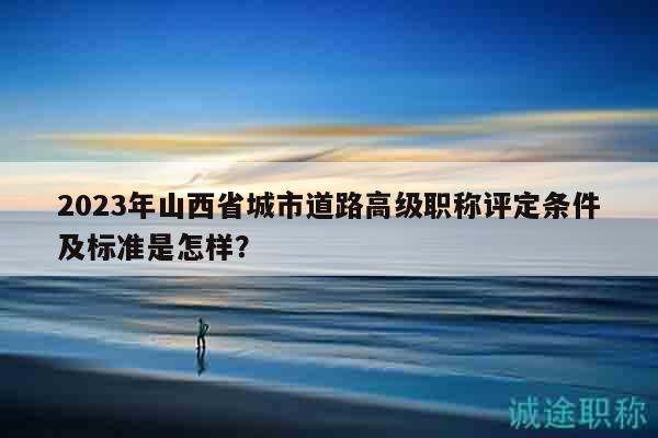 2023年山西省城市道路高级职称评定条件及标准是怎样？