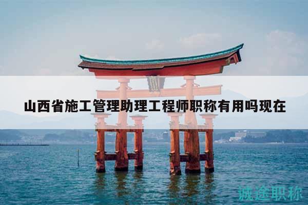 山西省施工管理助理工程师职称有用吗现在