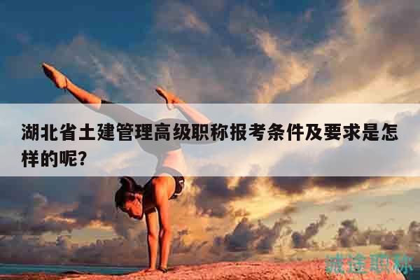 湖北省土建管理高级职称报考条件及要求是怎样的呢？