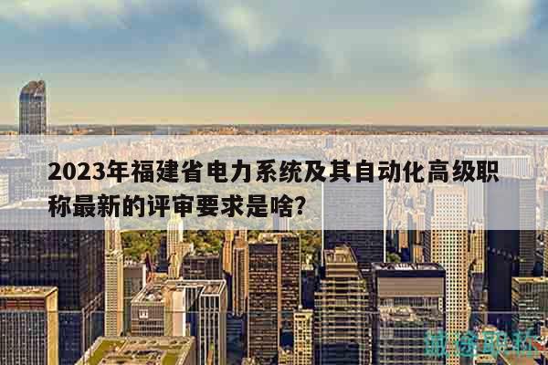 2023年福建省电力系统及其自动化高级职称最新的评审要求是啥？