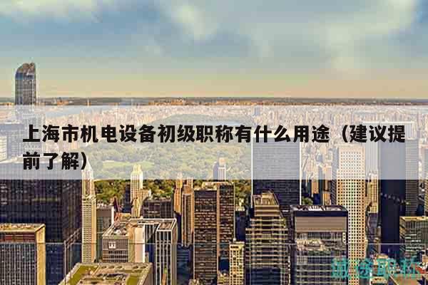 上海市机电设备初级职称有什么用途（建议提前了解）