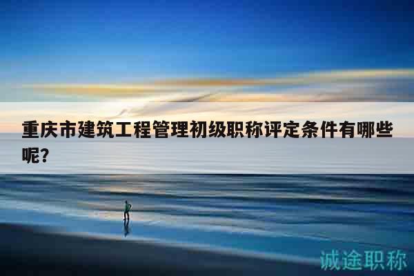 重庆市建筑工程管理初级职称评定条件有哪些呢？