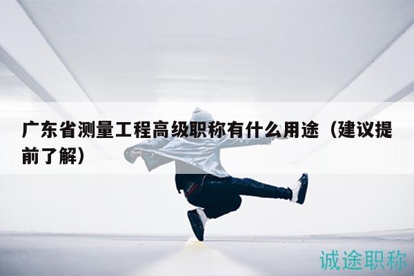 广东省测量工程高级职称有什么用途（建议提前了解）