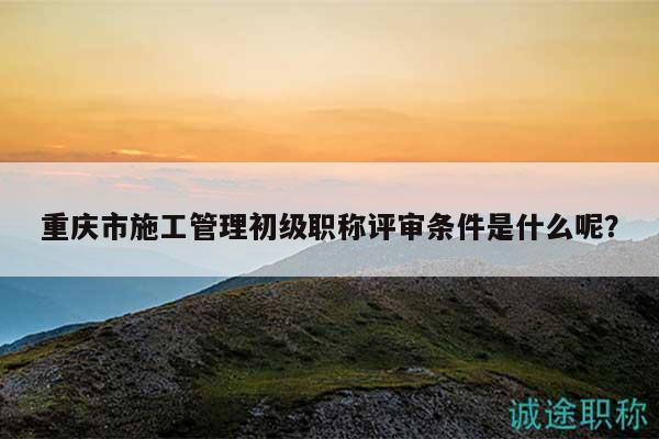 重庆市施工管理初级职称评审条件是什么呢？