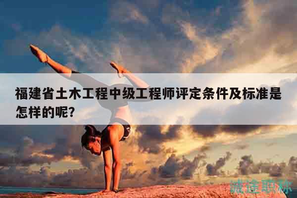 福建省土木工程中级工程师评定条件及标准是怎样的呢？