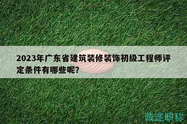 2023年广东省建筑装修装饰初级工程师评定条件有哪些呢？