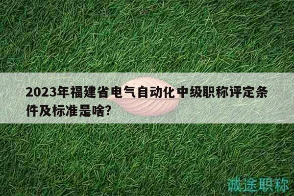 2023年福建省电气自动化中级职称评定条件及标准是啥？