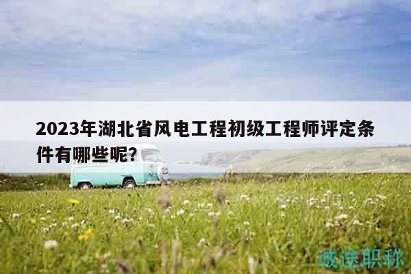 2023年湖北省风电工程初级工程师评定条件有哪些呢？