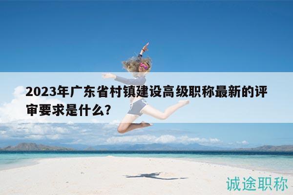 2023年广东省村镇建设高级职称最新的评审要求是什么？