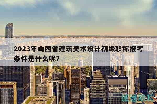 2023年山西省建筑美术设计初级职称报考条件是什么呢？