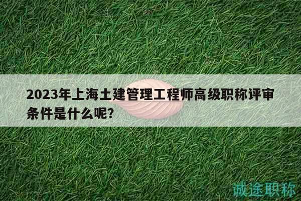 2023年上海土建管理工程师高级职称评审条件是什么呢？