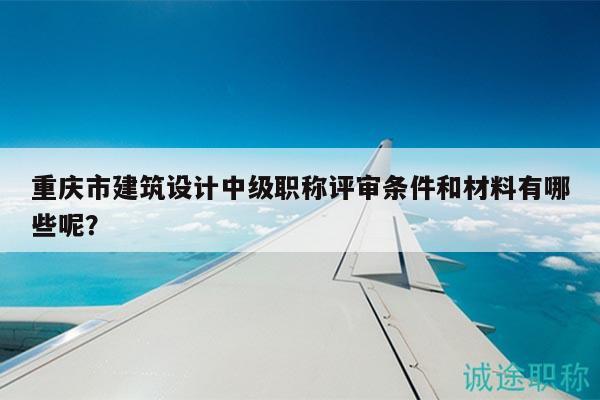 重庆市建筑设计中级职称评审条件和材料有哪些呢？