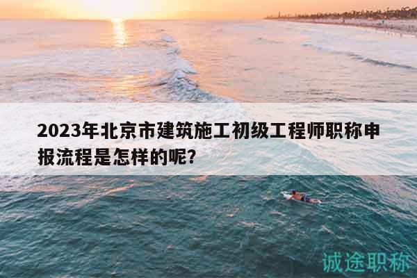 2023年北京市建筑施工初级工程师职称申报流程是怎样的呢？