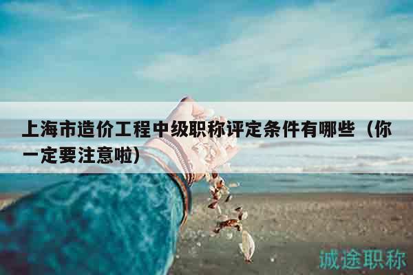 上海市造价工程中级职称评定条件有哪些（你一定要注意啦）