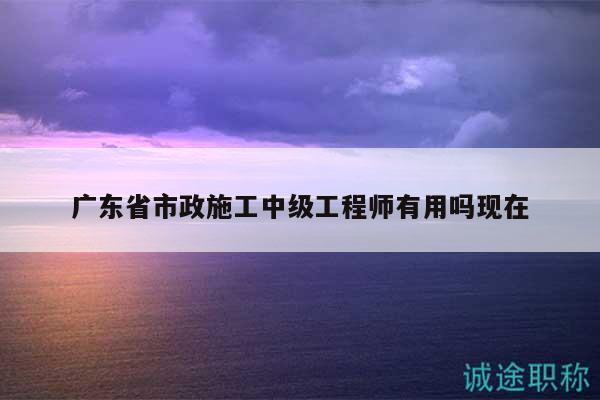 广东省市政施工中级工程师有用吗现在