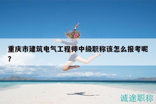 重庆市建筑电气工程师中级职称该怎么报考呢？