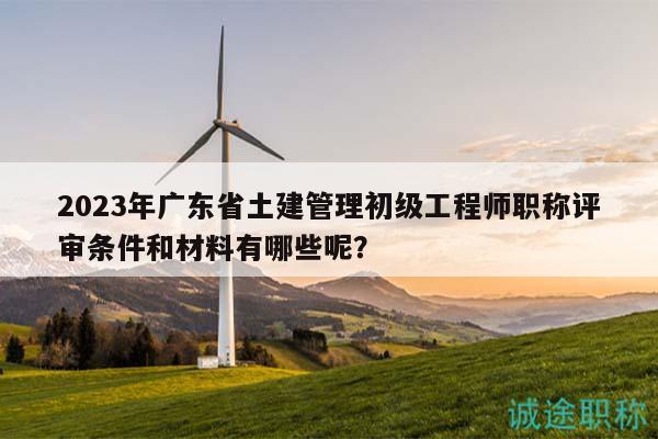 2023年广东省土建管理初级工程师职称评审条件和材料有哪些呢？