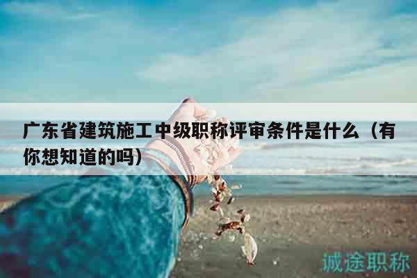 广东省建筑施工中级职称评审条件是什么（有你想知道的吗）