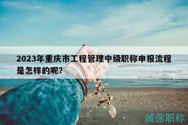 2023年重庆市工程管理中级职称申报流程是怎样的呢？