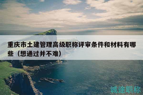 重庆市土建管理高级职称评审条件和材料有哪些（想通过并不难）