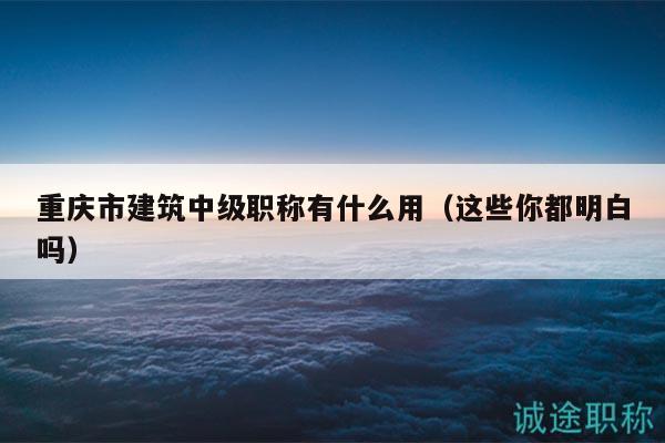 重庆市建筑中级职称有什么用（这些你都明白吗）