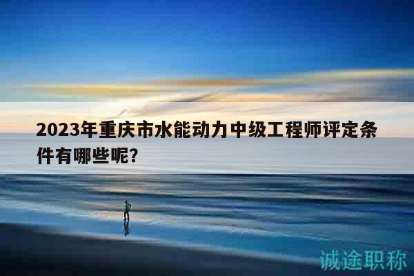 2023年重庆市水能动力中级工程师评定条件有哪些呢？