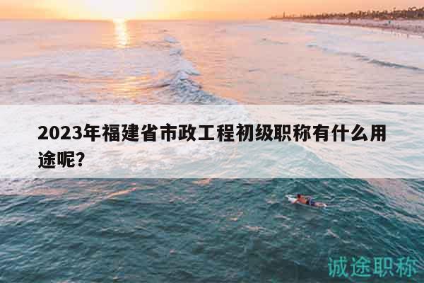 2023年福建省市政工程初级职称有什么用途呢？