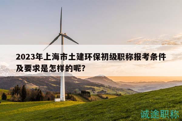 2023年上海市土建环保初级职称报考条件及要求是怎样的呢？