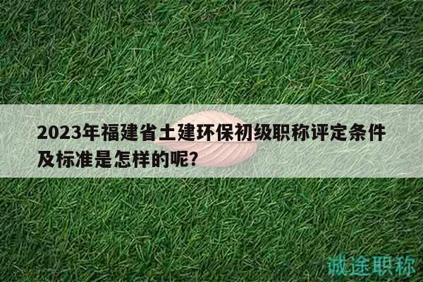 2023年福建省土建环保初级职称评定条件及标准是怎样的呢？